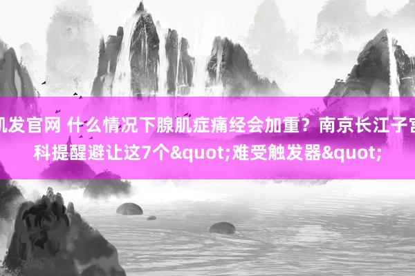 凯发官网 什么情况下腺肌症痛经会加重？南京长江子宫科提醒避让这7个"难受触发器"