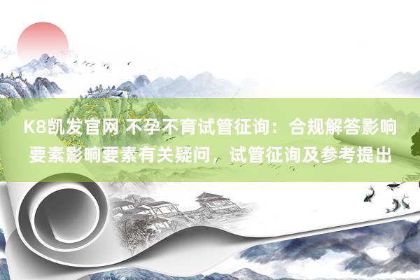 K8凯发官网 不孕不育试管征询：合规解答影响要素影响要素有关疑问，试管征询及参考提出
