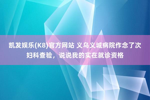 凯发娱乐(K8)官方网站 义乌义城病院作念了次妇科查验，说说我的实在就诊资格