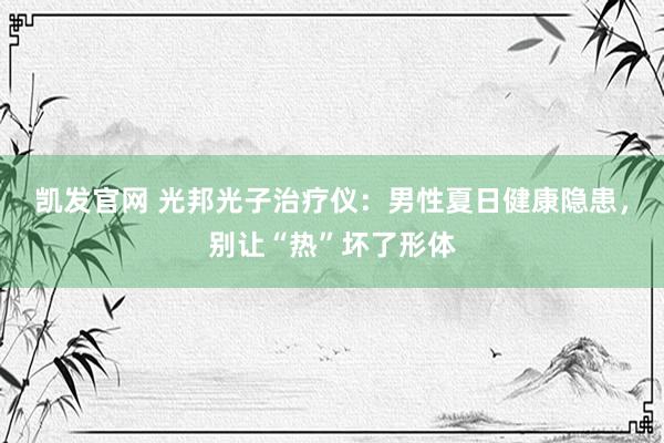 凯发官网 光邦光子治疗仪：男性夏日健康隐患，别让“热”坏了形体