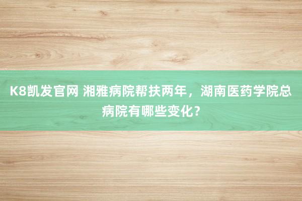 K8凯发官网 湘雅病院帮扶两年，湖南医药学院总病院有哪些变化？