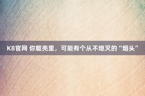 K8官网 你躯壳里，可能有个从不熄灭的“烟头”