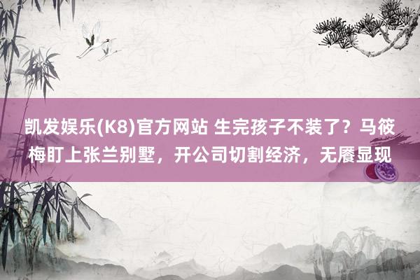 凯发娱乐(K8)官方网站 生完孩子不装了？马筱梅盯上张兰别墅，开公司切割经济，无餍显现