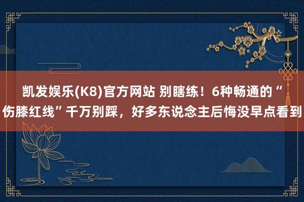 凯发娱乐(K8)官方网站 别瞎练！6种畅通的“伤膝红线”千万别踩，好多东说念主后悔没早点看到