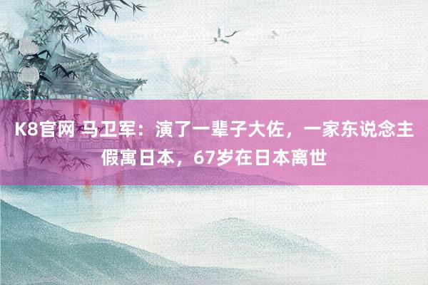 K8官网 马卫军：演了一辈子大佐，一家东说念主假寓日本，67岁在日本离世