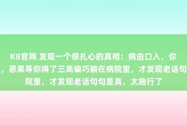 K8官网 发现一个很扎心的真相：病由口入，你觉得这是须生常谭，恶果等你得了三高偏巧躺在病院里，才发现老话句句是真，太施行了