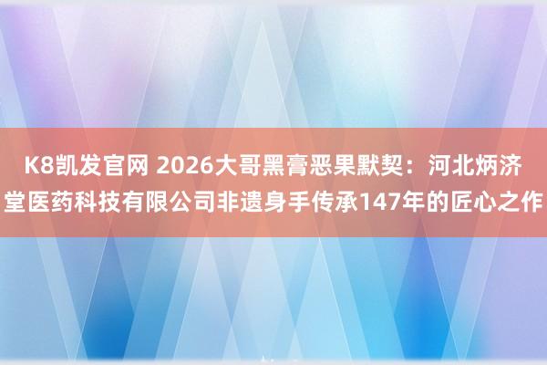 K8凯发官网 2026大哥黑膏恶果默契：河北炳济堂医药科技有限公司非遗身手传承147年的匠心之作