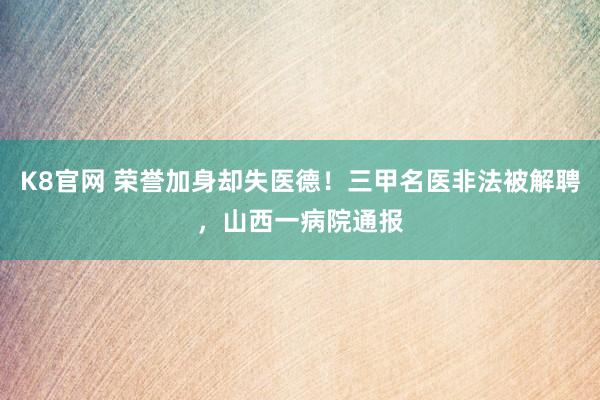K8官网 荣誉加身却失医德！三甲名医非法被解聘，山西一病院通报