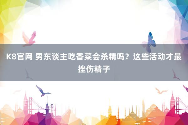 K8官网 男东谈主吃香菜会杀精吗？这些活动才最挫伤精子