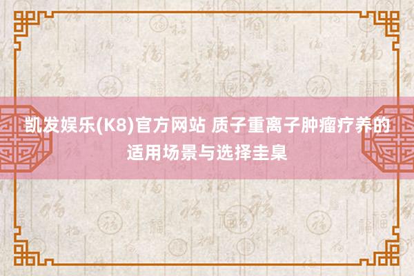 凯发娱乐(K8)官方网站 质子重离子肿瘤疗养的适用场景与选择圭臬