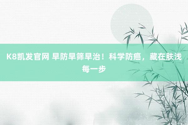 K8凯发官网 早防早筛早治！科学防癌，藏在肤浅每一步