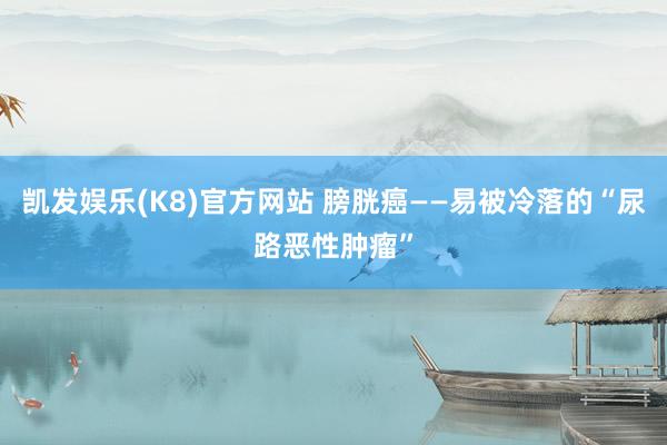 凯发娱乐(K8)官方网站 膀胱癌——易被冷落的“尿路恶性肿瘤”