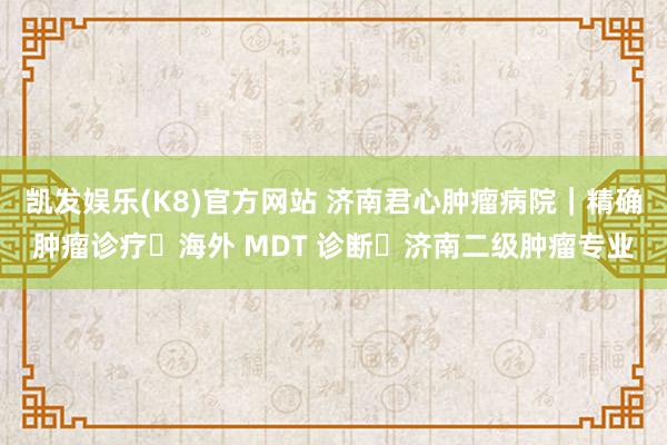 凯发娱乐(K8)官方网站 济南君心肿瘤病院｜精确肿瘤诊疗・海外 MDT 诊断・济南二级肿瘤专业
