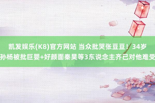 凯发娱乐(K8)官方网站 当众批哭张豆豆！34岁孙杨被批巨婴+好颜面秦昊等3东说念主齐已对他难受