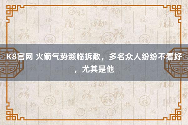 K8官网 火箭气势濒临拆散，多名众人纷纷不看好，尤其是他