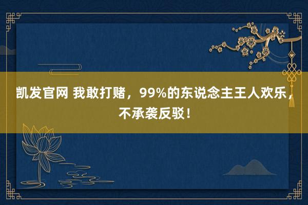 凯发官网 我敢打赌，99%的东说念主王人欢乐，不承袭反驳！