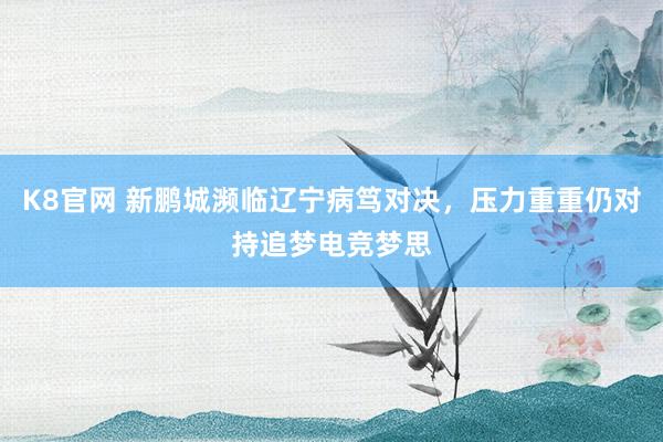 K8官网 新鹏城濒临辽宁病笃对决，压力重重仍对持追梦电竞梦思