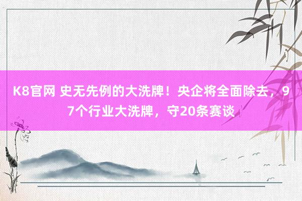 K8官网 史无先例的大洗牌！央企将全面除去，97个行业大洗牌，守20条赛谈
