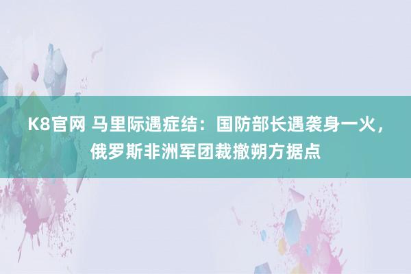 K8官网 马里际遇症结：国防部长遇袭身一火，俄罗斯非洲军团裁撤朔方据点