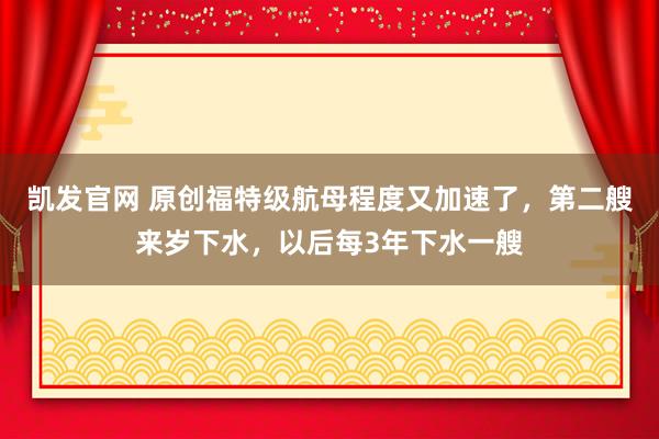 凯发官网 原创福特级航母程度又加速了，第二艘来岁下水，以后每3年下水一艘