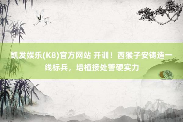 凯发娱乐(K8)官方网站 开训！西猴子安铸造一线标兵，培植接处警硬实力