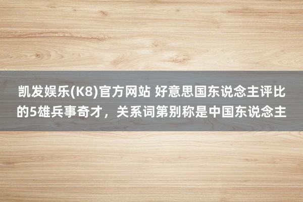 凯发娱乐(K8)官方网站 好意思国东说念主评比的5雄兵事奇才，关系词第别称是中国东说念主