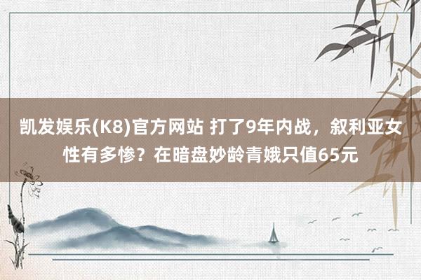 凯发娱乐(K8)官方网站 打了9年内战，叙利亚女性有多惨？在暗盘妙龄青娥只值65元
