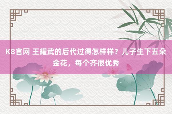 K8官网 王耀武的后代过得怎样样？儿子生下五朵金花，每个齐很优秀