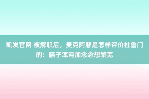 凯发官网 被解职后，麦克阿瑟是怎样评价杜鲁门的：脑子浑沌加念念想繁芜