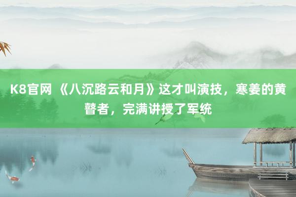 K8官网 《八沉路云和月》这才叫演技，寒姜的黄瞽者，完满讲授了军统