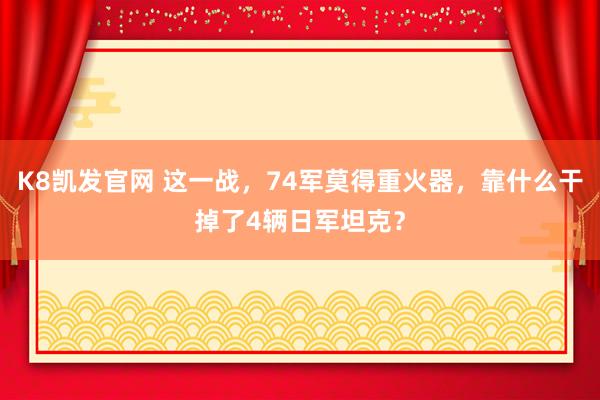 K8凯发官网 这一战，74军莫得重火器，靠什么干掉了4辆日军坦克？