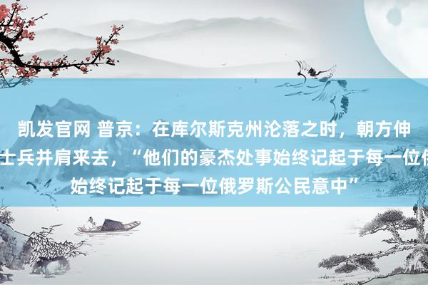 凯发官网 普京：在库尔斯克州沦落之时，朝方伸出提拔，与俄军士兵并肩来去，“他们的豪杰处事始终记起于每一位俄罗斯公民意中”