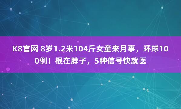 K8官网 8岁1.2米104斤女童来月事，环球100例！根在脖子，5种信号快就医