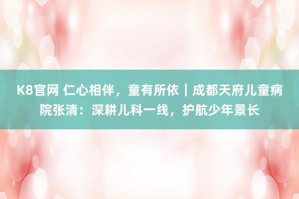 K8官网 仁心相伴，童有所依｜成都天府儿童病院张清：深耕儿科一线，护航少年景长