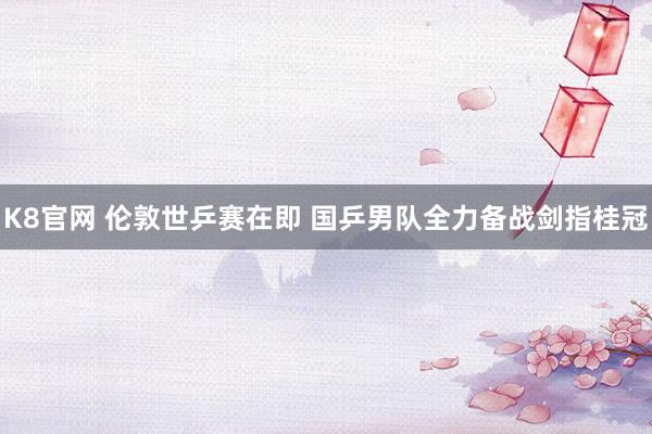 K8官网 伦敦世乒赛在即 国乒男队全力备战剑指桂冠