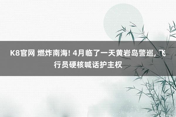 K8官网 燃炸南海! 4月临了一天黄岩岛警巡， 飞行员硬核喊话护主权