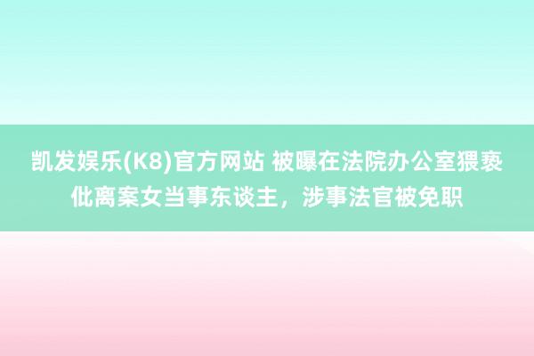 凯发娱乐(K8)官方网站 被曝在法院办公室猥亵仳离案女当事东谈主，涉事法官被免职