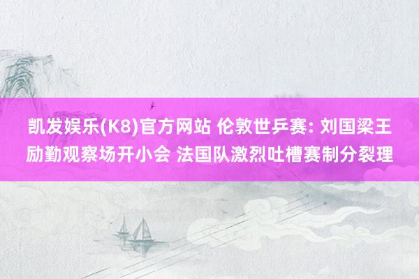 凯发娱乐(K8)官方网站 伦敦世乒赛: 刘国梁王励勤观察场开小会 法国队激烈吐槽赛制分裂理