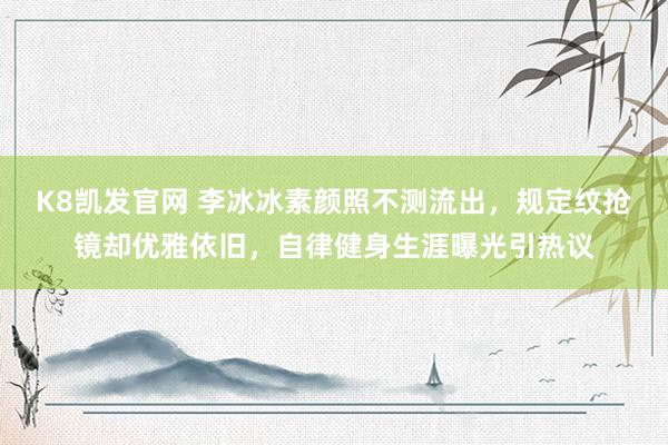 K8凯发官网 李冰冰素颜照不测流出，规定纹抢镜却优雅依旧，自律健身生涯曝光引热议