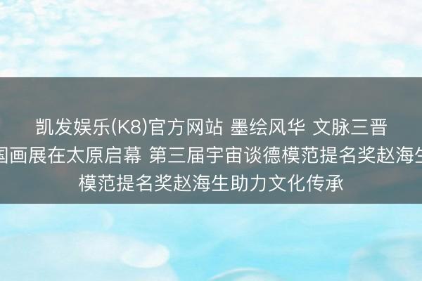凯发娱乐(K8)官方网站 墨绘风华 文脉三晋——丁丁水墨国画展在太原启幕 第三届宇宙谈德模范提名奖赵海生助力文化传承