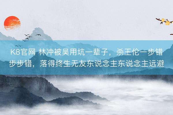 K8官网 林冲被吴用坑一辈子，杀王伦一步错步步错，落得终生无友东说念主东说念主远避