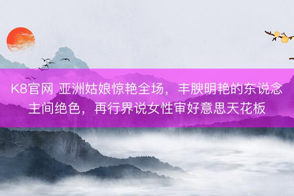 K8官网 亚洲姑娘惊艳全场，丰腴明艳的东说念主间绝色，再行界说女性审好意思天花板