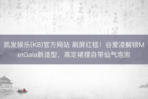 凯发娱乐(K8)官方网站 刷屏红毯！谷爱凌解锁MetGala新造型，高定裙摆自带仙气泡泡