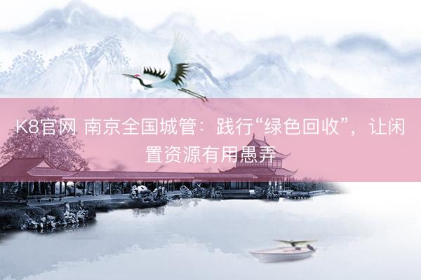 K8官网 南京全国城管：践行“绿色回收”，让闲置资源有用愚弄