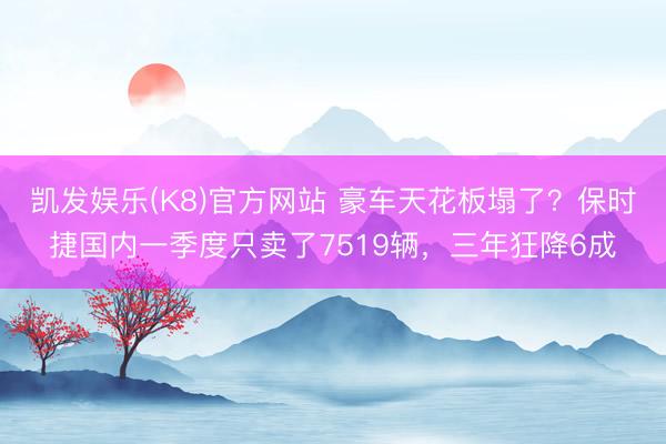 凯发娱乐(K8)官方网站 豪车天花板塌了？保时捷国内一季度只卖了7519辆，三年狂降6成