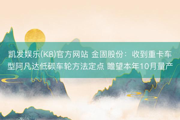 凯发娱乐(K8)官方网站 金固股份：收到重卡车型阿凡达低碳车轮方法定点 瞻望本年10月量产